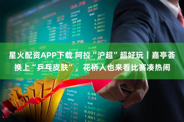 星火配资APP下载 阿拉“沪超”超好玩｜嘉亭荟换上“乒乓皮肤”，花桥人也来看比赛凑热闹