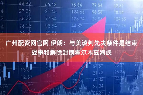 广州配资网官网 伊朗：与美谈判先决条件是结束战事和解除封锁霍尔木兹海峡